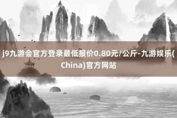 j9九游会官方登录最低报价0.80元/公斤-九游娱乐(China)官方网站