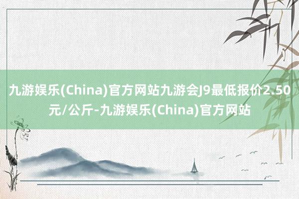 九游娱乐(China)官方网站九游会J9最低报价2.50元/公斤-九游娱乐(China)官方网站