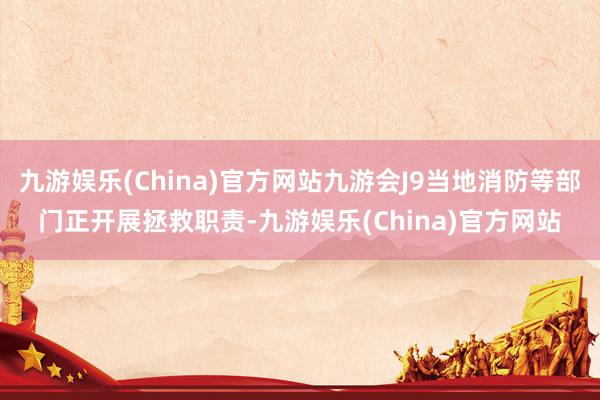 九游娱乐(China)官方网站九游会J9当地消防等部门正开展拯救职责-九游娱乐(China)官方网站