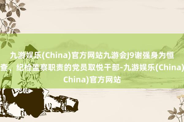 九游娱乐(China)官方网站九游会J9谢强身为恒久从事稽查、纪检监察职责的党员取悦干部-九游娱乐(China)官方网站