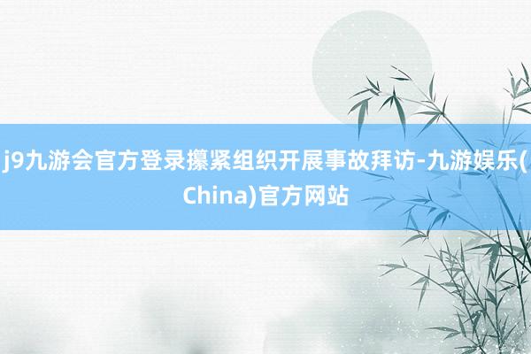 j9九游会官方登录攥紧组织开展事故拜访-九游娱乐(China)官方网站