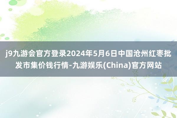 j9九游会官方登录2024年5月6日中国沧州红枣批发市集价钱行情-九游娱乐(China)官方网站