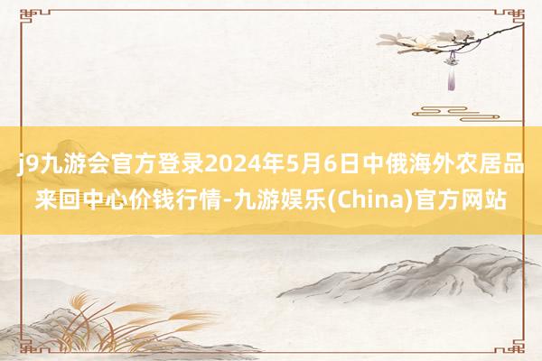 j9九游会官方登录2024年5月6日中俄海外农居品来回中心价钱行情-九游娱乐(China)官方网站