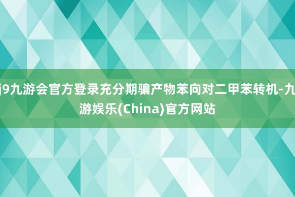 j9九游会官方登录充分期骗产物苯向对二甲苯转机-九游娱乐(China)官方网站