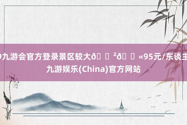 j9九游会官方登录景区较大🌲🎫95元/东谈主-九游娱乐(China)官方网站