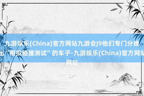 九游娱乐(China)官方网站九游会J9他们专门分娩出“相投碰撞测试”的车子-九游娱乐(China)官方网站