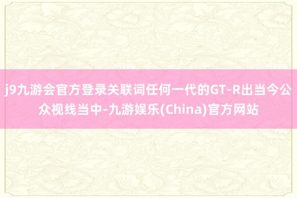 j9九游会官方登录关联词任何一代的GT-R出当今公众视线当中-九游娱乐(China)官方网站