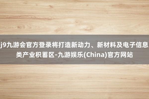 j9九游会官方登录将打造新动力、新材料及电子信息类产业积蓄区-九游娱乐(China)官方网站