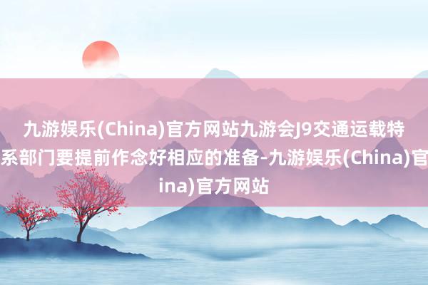 九游娱乐(China)官方网站九游会J9交通运载特别他联系部门要提前作念好相应的准备-九游娱乐(China)官方网站