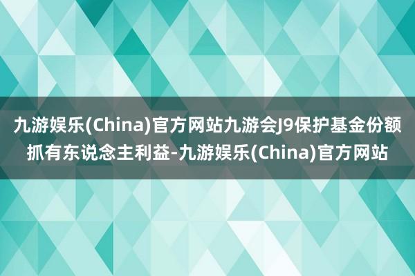 九游娱乐(China)官方网站九游会J9保护基金份额抓有东说念主利益-九游娱乐(China)官方网站