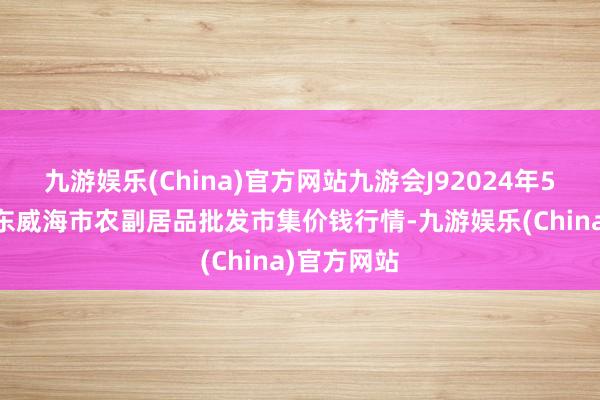 九游娱乐(China)官方网站九游会J92024年5月13日山东威海市农副居品批发市集价钱行情-九游娱乐(China)官方网站