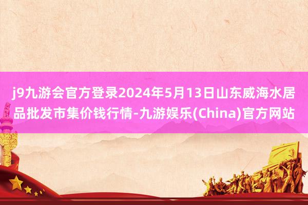 j9九游会官方登录2024年5月13日山东威海水居品批发市集价钱行情-九游娱乐(China)官方网站