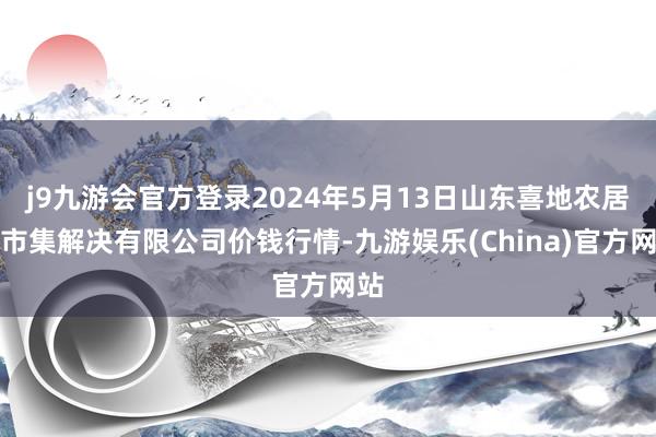 j9九游会官方登录2024年5月13日山东喜地农居品市集解决有限公司价钱行情-九游娱乐(China)官方网站