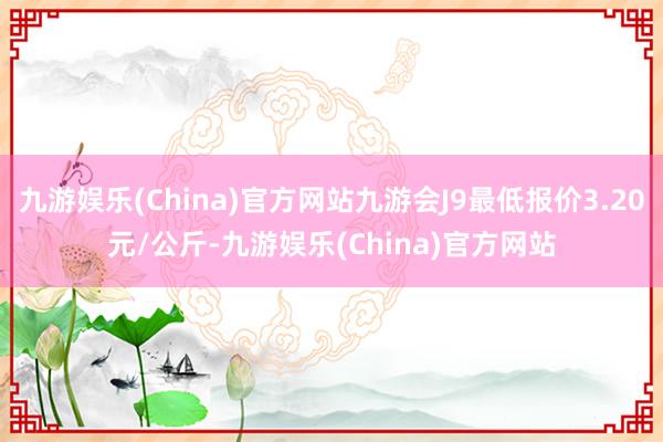 九游娱乐(China)官方网站九游会J9最低报价3.20元/公斤-九游娱乐(China)官方网站