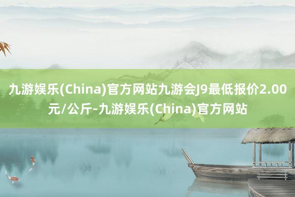 九游娱乐(China)官方网站九游会J9最低报价2.00元/公斤-九游娱乐(China)官方网站