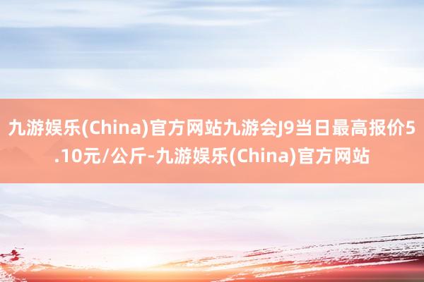 九游娱乐(China)官方网站九游会J9当日最高报价5.10元/公斤-九游娱乐(China)官方网站