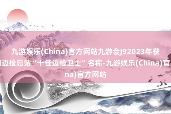 九游娱乐(China)官方网站九游会J92023年获评深圳边检总站“十佳边检卫士”名称-九游娱乐(China)官方网站