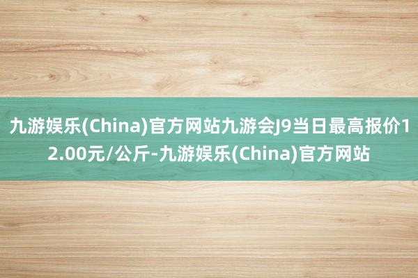 九游娱乐(China)官方网站九游会J9当日最高报价12.00元/公斤-九游娱乐(China)官方网站