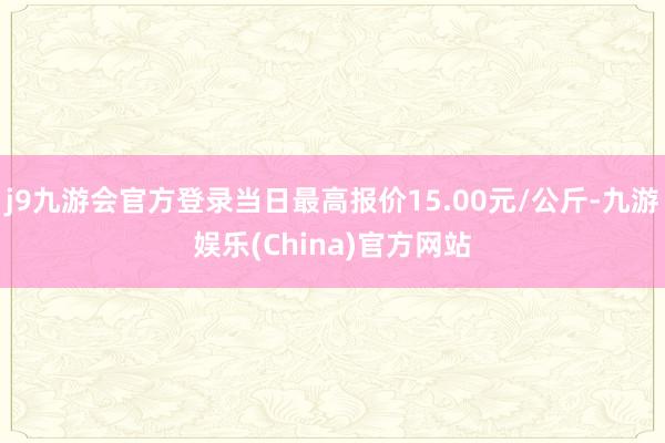 j9九游会官方登录当日最高报价15.00元/公斤-九游娱乐(China)官方网站