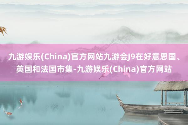 九游娱乐(China)官方网站九游会J9在好意思国、英国和法国市集-九游娱乐(China)官方网站