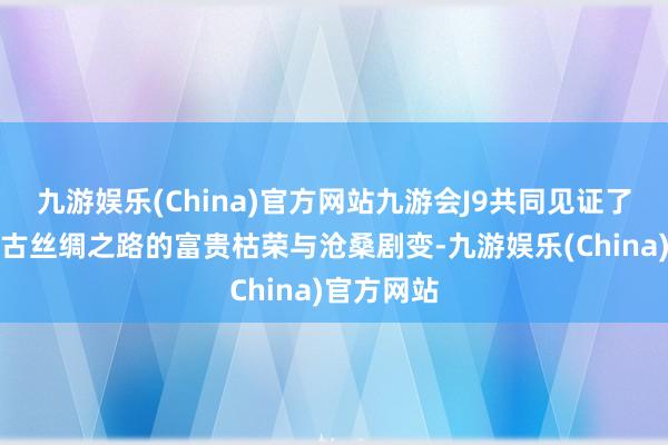 九游娱乐(China)官方网站九游会J9共同见证了千百年来古丝绸之路的富贵枯荣与沧桑剧变-九游娱乐(China)官方网站