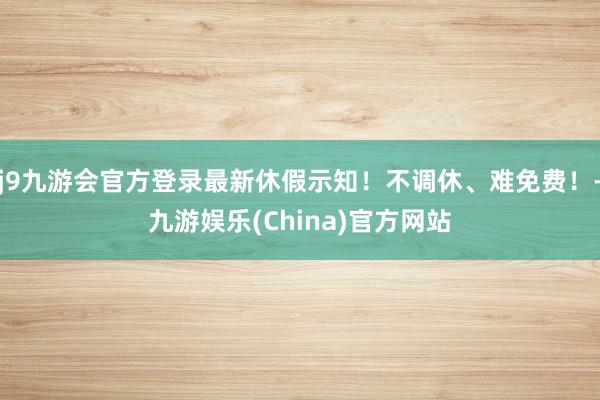 j9九游会官方登录最新休假示知！不调休、难免费！-九游娱乐(China)官方网站