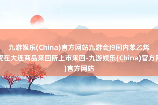 九游娱乐(China)官方网站九游会J9国内苯乙烯期货在大连商品来回所上市来回-九游娱乐(China)官方网站