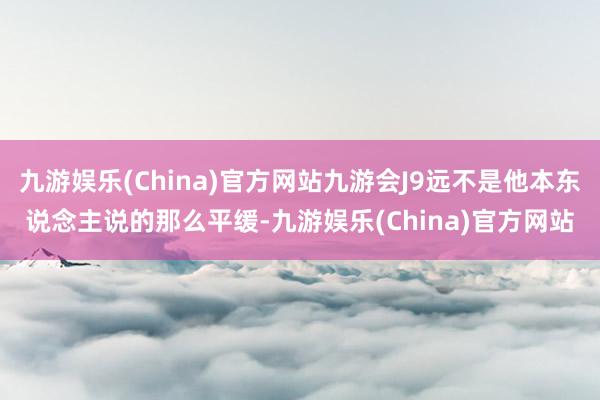 九游娱乐(China)官方网站九游会J9远不是他本东说念主说的那么平缓-九游娱乐(China)官方网站