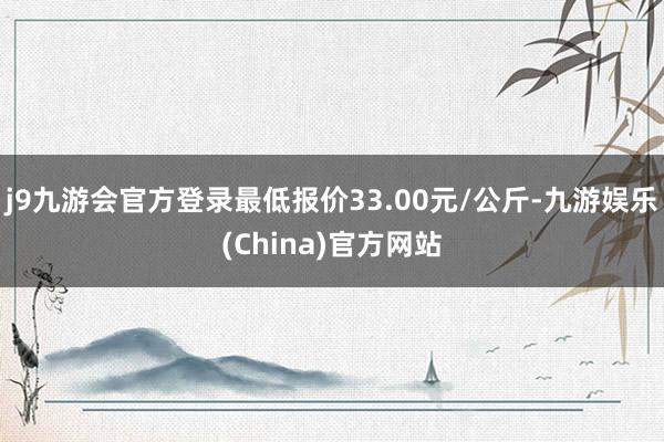 j9九游会官方登录最低报价33.00元/公斤-九游娱乐(China)官方网站