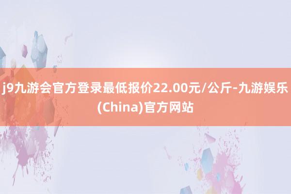 j9九游会官方登录最低报价22.00元/公斤-九游娱乐(China)官方网站