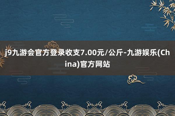 j9九游会官方登录收支7.00元/公斤-九游娱乐(China)官方网站