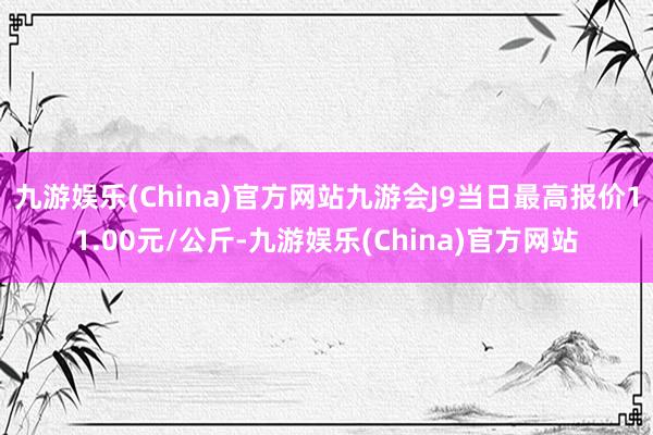 九游娱乐(China)官方网站九游会J9当日最高报价11.00元/公斤-九游娱乐(China)官方网站