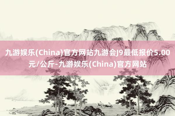 九游娱乐(China)官方网站九游会J9最低报价5.00元/公斤-九游娱乐(China)官方网站