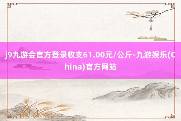 j9九游会官方登录收支61.00元/公斤-九游娱乐(China)官方网站