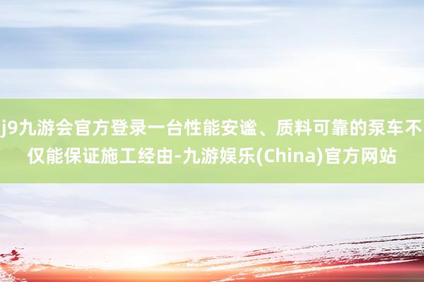 j9九游会官方登录一台性能安谧、质料可靠的泵车不仅能保证施工经由-九游娱乐(China)官方网站