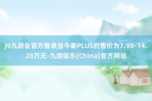 j9九游会官方登录当今秦PLUS的售价为7.98-14.28万元-九游娱乐(China)官方网站