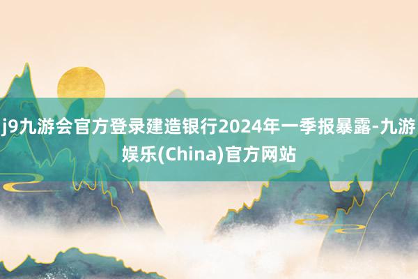 j9九游会官方登录建造银行2024年一季报暴露-九游娱乐(China)官方网站