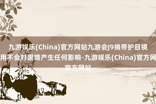 九游娱乐(China)官方网站九游会J9捎带护目镜使用不会对眼睛产生任何影响-九游娱乐(China)官方网站