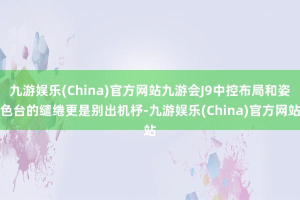 九游娱乐(China)官方网站九游会J9中控布局和姿色台的缱绻更是别出机杼-九游娱乐(China)官方网站