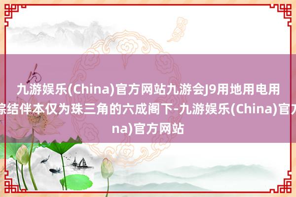 九游娱乐(China)官方网站九游会J9用地用电用工等综结伴本仅为珠三角的六成阁下-九游娱乐(China)官方网站