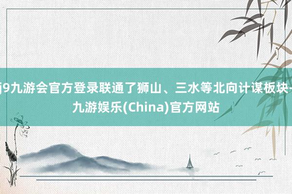 j9九游会官方登录联通了狮山、三水等北向计谋板块-九游娱乐(China)官方网站