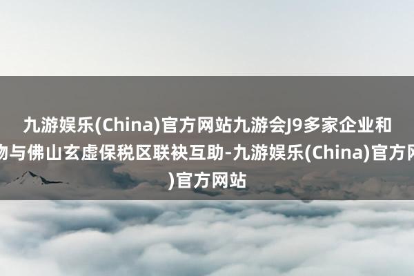 九游娱乐(China)官方网站九游会J9多家企业和风物与佛山玄虚保税区联袂互助-九游娱乐(China)官方网站