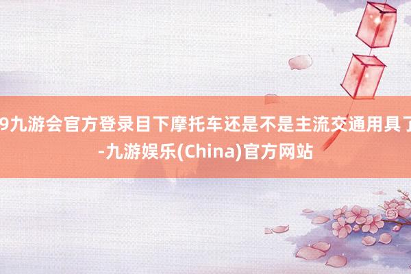 j9九游会官方登录目下摩托车还是不是主流交通用具了-九游娱乐(China)官方网站