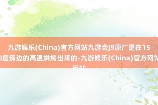 九游娱乐(China)官方网站九游会J9原厂是在150度傍边的高温烘烤出来的-九游娱乐(China)官方网站