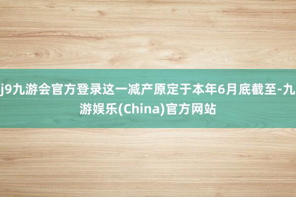 j9九游会官方登录这一减产原定于本年6月底截至-九游娱乐(China)官方网站