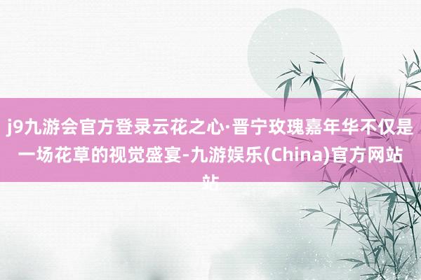 j9九游会官方登录云花之心·晋宁玫瑰嘉年华不仅是一场花草的视觉盛宴-九游娱乐(China)官方网站