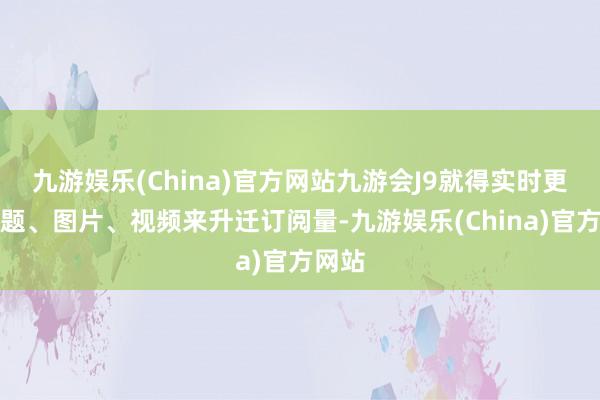 九游娱乐(China)官方网站九游会J9就得实时更换标题、图片、视频来升迁订阅量-九游娱乐(China)官方网站