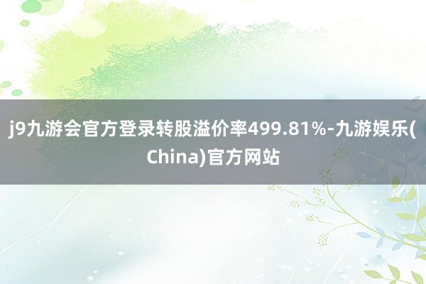 j9九游会官方登录转股溢价率499.81%-九游娱乐(China)官方网站