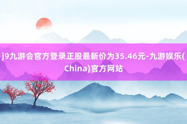 j9九游会官方登录正股最新价为35.46元-九游娱乐(China)官方网站