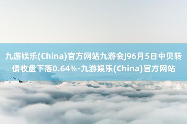 九游娱乐(China)官方网站九游会J96月5日中贝转债收盘下落0.64%-九游娱乐(China)官方网站